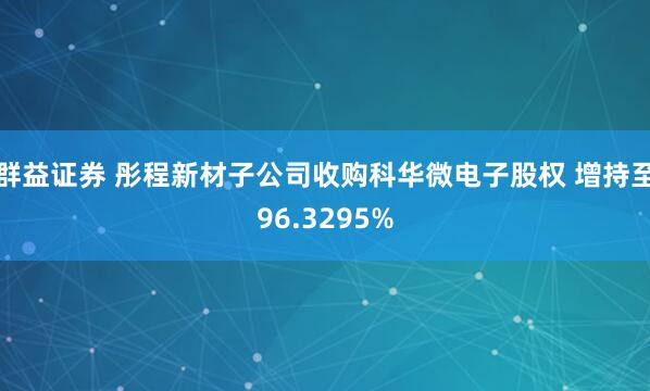 群益证券 彤程新材子公司收购科华微电子股权 增持至96.3295%