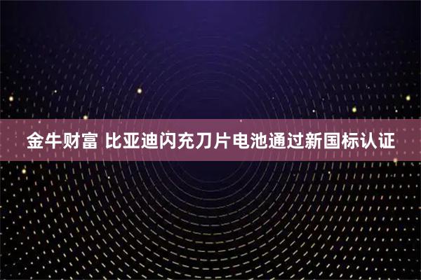 金牛财富 比亚迪闪充刀片电池通过新国标认证