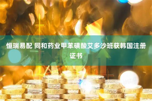 恒瑞易配 同和药业甲苯磺酸艾多沙班获韩国注册证书