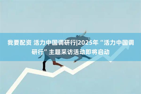 我要配资 活力中国调研行|2025年“活力中国调研行”主题采访活动即将启动