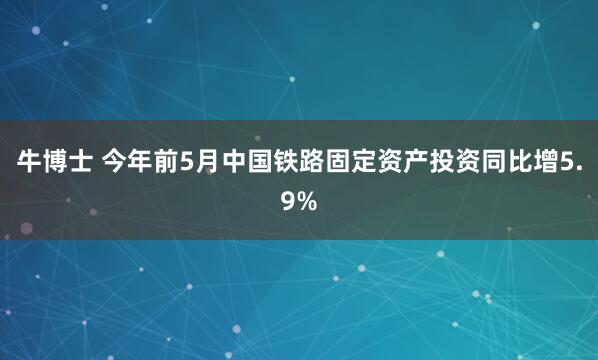 牛博士 今年前5月中国铁路固定资产投资同比增5.9%