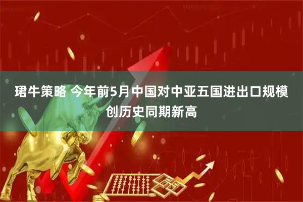 珺牛策略 今年前5月中国对中亚五国进出口规模创历史同期新高