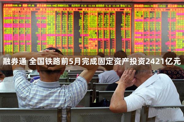 融券通 全国铁路前5月完成固定资产投资2421亿元