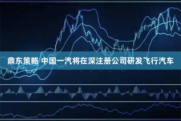 鼎东策略 中国一汽将在深注册公司研发飞行汽车