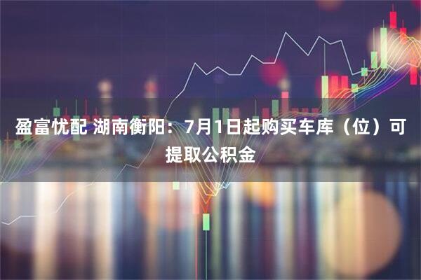 盈富忧配 湖南衡阳：7月1日起购买车库（位）可提取公积金