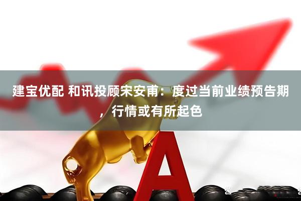 建宝优配 和讯投顾宋安甫：度过当前业绩预告期，行情或有所起色