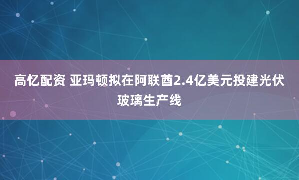 高忆配资 亚玛顿拟在阿联酋2.4亿美元投建光伏玻璃生产线