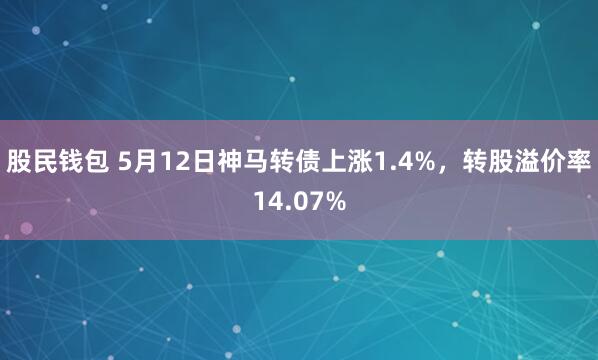 股民钱包 5月12日神马转债上涨1.4%，转股溢价率14.07%