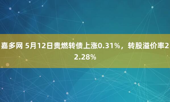 嘉多网 5月12日贵燃转债上涨0.31%，转股溢价率22.28%