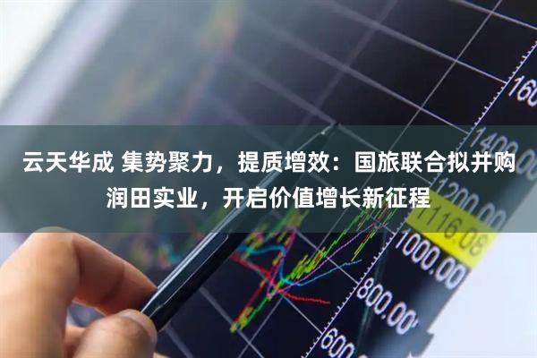 云天华成 集势聚力，提质增效：国旅联合拟并购润田实业，开启价值增长新征程