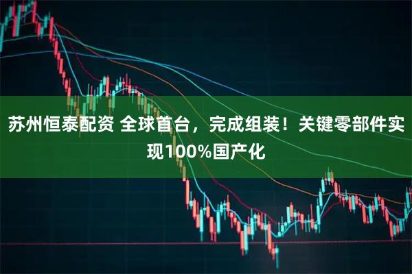苏州恒泰配资 全球首台，完成组装！关键零部件实现100%国产化