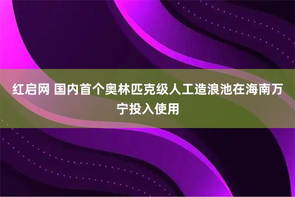 红启网 国内首个奥林匹克级人工造浪池在海南万宁投入使用