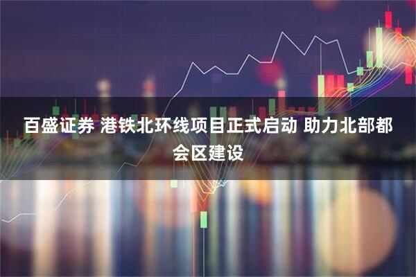 百盛证券 港铁北环线项目正式启动&#32;助力北部都会区建设