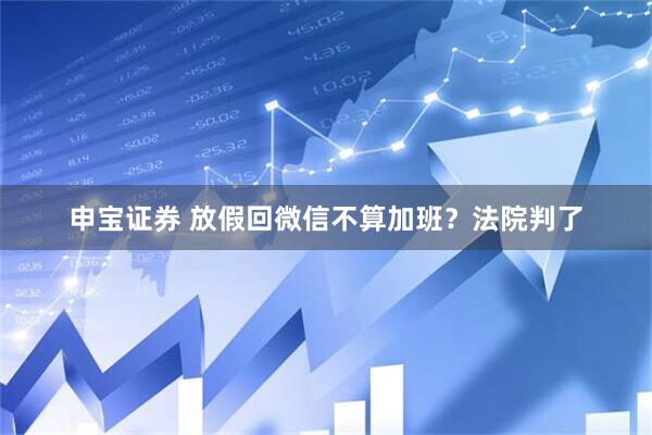 申宝证券 放假回微信不算加班？法院判了