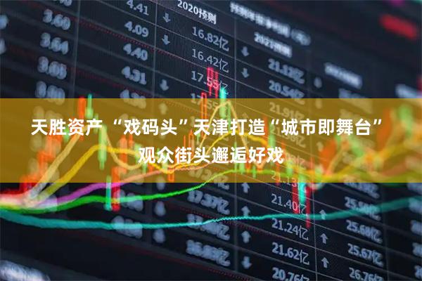 天胜资产 “戏码头”天津打造“城市即舞台”&#32;观众街头邂逅好戏