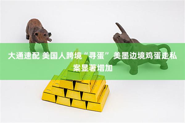 大通速配 美国人跨境“寻蛋” 美墨边境鸡蛋走私案显著增加